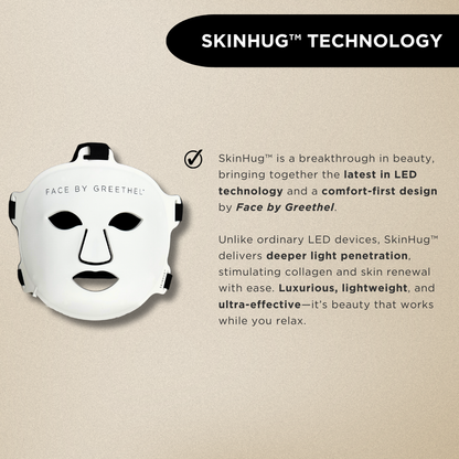 SkinHug™ is a breakthrough in beauty, bringing together the latest in LED technology and a comfort-first design by Face by Greethel. 

Unlike ordinary LED devices, SkinHug™ delivers deeper light penetration, stimulating collagen and skin renewal with ease. Luxurious, lightweight, and ultra-effective—it’s beauty that works while you relax.